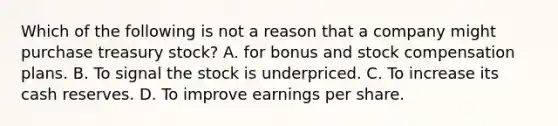 Which of the following is not a reason that a company might purchase treasury stock? A. for bonus and stock compensation plans. B. To signal the stock is underpriced. C. To increase its cash reserves. D. To improve earnings per share.