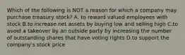 Which of the following is NOT a reason for which a company may purchase treasury​ stock? A. to reward valued employees with stock B.to increase net assets by buying low and selling high C.to avoid a takeover by an outside party by increasing the number of outstanding shares that have voting rights D.to support the​ company's stock price