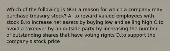 Which of the following is NOT a reason for which a company may purchase treasury​ stock? A. to reward valued employees with stock B.to increase net assets by buying low and selling high C.to avoid a takeover by an outside party by increasing the number of outstanding shares that have voting rights D.to support the​ company's stock price