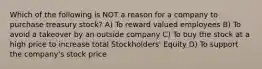 Which of the following is NOT a reason for a company to purchase treasury stock? A) To reward valued employees B) To avoid a takeover by an outside company C) To buy the stock at a high price to increase total Stockholders' Equity D) To support the company's stock price