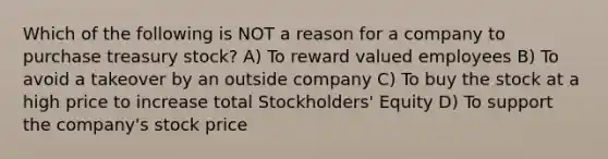 Which of the following is NOT a reason for a company to purchase treasury stock? A) To reward valued employees B) To avoid a takeover by an outside company C) To buy the stock at a high price to increase total Stockholders' Equity D) To support the company's stock price