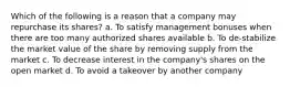 Which of the following is a reason that a company may repurchase its shares? a. To satisfy management bonuses when there are too many authorized shares available b. To de-stabilize the market value of the share by removing supply from the market c. To decrease interest in the company's shares on the open market d. To avoid a takeover by another company