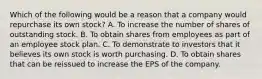 Which of the following would be a reason that a company would repurchase its own stock? A. To increase the number of shares of outstanding stock. B. To obtain shares from employees as part of an employee stock plan. C. To demonstrate to investors that it believes its own stock is worth purchasing. D. To obtain shares that can be reissued to increase the EPS of the company.