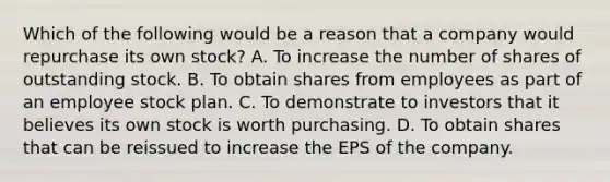 Which of the following would be a reason that a company would repurchase its own stock? A. To increase the number of shares of outstanding stock. B. To obtain shares from employees as part of an employee stock plan. C. To demonstrate to investors that it believes its own stock is worth purchasing. D. To obtain shares that can be reissued to increase the EPS of the company.