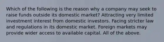 Which of the following is the reason why a company may seek to raise funds outside its domestic market? Attracting very limited investment interest from domestic investors. Facing stricter law and regulations in its domestic market. Foreign markets may provide wider access to available capital. All of the above.