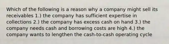 Which of the following is a reason why a company might sell its receivables 1.) the company has sufficient expertise in collections 2.) the company has excess cash on hand 3.) the company needs cash and borrowing costs are high 4.) the company wants to lengthen the cash-to-cash operating cycle