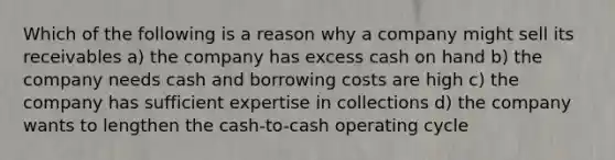 Which of the following is a reason why a company might sell its receivables a) the company has excess cash on hand b) the company needs cash and borrowing costs are high c) the company has sufficient expertise in collections d) the company wants to lengthen the cash-to-cash operating cycle