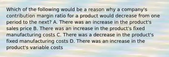 Which of the following would be a reason why a​ company's contribution margin ratio for a product would decrease from one period to the​ next? A. There was an increase in the​ product's sales price B. There was an increase in the​ product's fixed manufacturing costs C. There was a decrease in the​ product's fixed manufacturing costs D. There was an increase in the​ product's variable costs