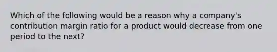 Which of the following would be a reason why a​ company's contribution margin ratio for a product would decrease from one period to the​ next?