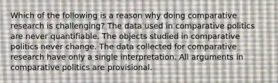 Which of the following is a reason why doing comparative research is challenging? The data used in comparative politics are never quantifiable. The objects studied in comparative politics never change. The data collected for comparative research have only a single interpretation. All arguments in comparative politics are provisional.