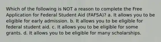 Which of the following is NOT a reason to complete the Free Application for Federal Student Aid (FAFSA)? a. It allows you to be eligible for early admission. b. It allows you to be eligible for federal student aid. c. It allows you to be eligible for some grants. d. It allows you to be eligible for many scholarships.