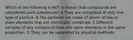 Which of the following is NOT a reason that compounds are considered pure substances? A They are composed of only one type of particle. B The particles are made of atoms of two or more elements that are chemically combined. C Different samples of any compound have the same elements in the same proportion. D They can be separated by physical methods.