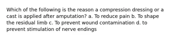 Which of the following is the reason a compression dressing or a cast is applied after amputation? a. To reduce pain b. To shape the residual limb c. To prevent wound contamination d. to prevent stimulation of nerve endings