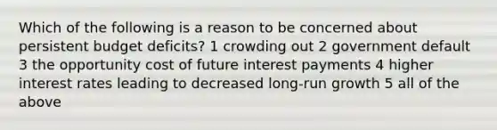 Which of the following is a reason to be concerned about persistent budget deficits? 1 crowding out 2 government default 3 the opportunity cost of future interest payments 4 higher interest rates leading to decreased long-run growth 5 all of the above