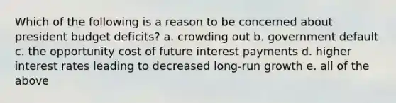 Which of the following is a reason to be concerned about president budget deficits? a. crowding out b. government default c. the opportunity cost of future interest payments d. higher interest rates leading to decreased long-run growth e. all of the above