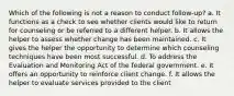 Which of the following is not a reason to conduct follow-up? a. It functions as a check to see whether clients would like to return for counseling or be referred to a different helper. b. It allows the helper to assess whether change has been maintained. c. It gives the helper the opportunity to determine which counseling techniques have been most successful. d. To address the Evaluation and Monitoring Act of the federal government. e. It offers an opportunity to reinforce client change. f. It allows the helper to evaluate services provided to the client