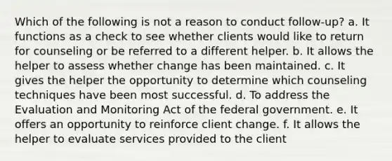 Which of the following is not a reason to conduct follow-up? a. It functions as a check to see whether clients would like to return for counseling or be referred to a different helper. b. It allows the helper to assess whether change has been maintained. c. It gives the helper the opportunity to determine which counseling techniques have been most successful. d. To address the Evaluation and Monitoring Act of the federal government. e. It offers an opportunity to reinforce client change. f. It allows the helper to evaluate services provided to the client