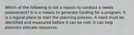 Which of the following is not a reason to conduct a needs assessment? It is a means to generate funding for a program. It is a logical place to start the planning process. A need must be identified and measured before it can be met. It can help planners allocate resources.