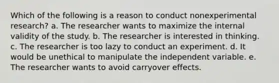 Which of the following is a reason to conduct nonexperimental research? a. The researcher wants to maximize the internal validity of the study. b. The researcher is interested in thinking. c. The researcher is too lazy to conduct an experiment. d. It would be unethical to manipulate the independent variable. e. The researcher wants to avoid carryover effects.