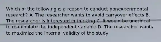 Which of the following is a reason to conduct nonexperimental research? A. The researcher wants to avoid carryover effects B. The researcher is interested in thinking C. It would be unethical to manipulate the independent variable D. The researcher wants to maximize the internal validity of the study