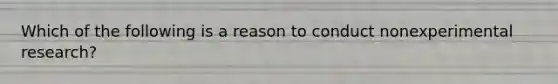 Which of the following is a reason to conduct nonexperimental research?