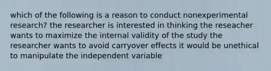 which of the following is a reason to conduct nonexperimental research? the researcher is interested in thinking the reseacher wants to maximize the internal validity of the study the researcher wants to avoid carryover effects it would be unethical to manipulate the independent variable