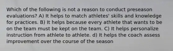 Which of the following is not a reason to conduct preseason evaluations? A) It helps to match athletes' skills and knowledge for practices. B) It helps because every athlete that wants to be on the team must be kept on the team. C) It helps personalize instruction from athlete to athlete. d) It helps the coach assess improvement over the course of the season