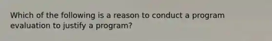 Which of the following is a reason to conduct a program evaluation to justify a program?