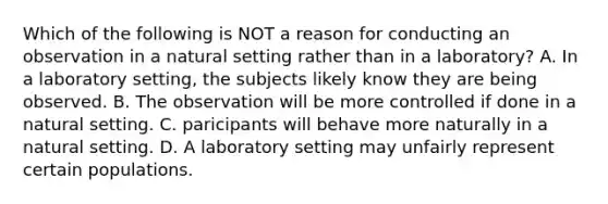 Which of the following is NOT a reason for conducting an observation in a natural setting rather than in a laboratory? A. In a laboratory setting, the subjects likely know they are being observed. B. The observation will be more controlled if done in a natural setting. C. paricipants will behave more naturally in a natural setting. D. A laboratory setting may unfairly represent certain populations.