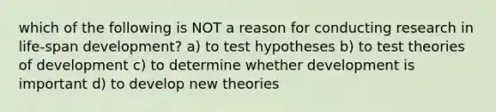 which of the following is NOT a reason for conducting research in life-span development? a) to test hypotheses b) to test theories of development c) to determine whether development is important d) to develop new theories