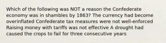 Which of the following was NOT a reason the Confederate economy was in shambles by 1863? The currency had become overinflated Confederate tax measures were not well-enforced Raising money with tariffs was not effective A drought had caused the crops to fail for three consecutive years