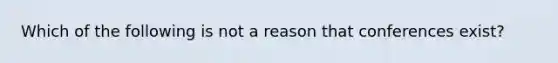 Which of the following is not a reason that conferences exist?