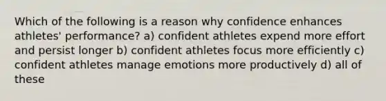 Which of the following is a reason why confidence enhances athletes' performance? a) confident athletes expend more effort and persist longer b) confident athletes focus more efficiently c) confident athletes manage emotions more productively d) all of these