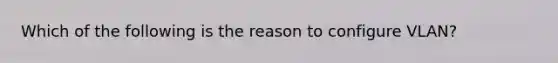 Which of the following is the reason to configure VLAN?