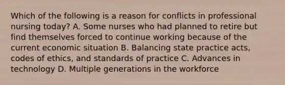 Which of the following is a reason for conflicts in professional nursing today? A. Some nurses who had planned to retire but find themselves forced to continue working because of the current economic situation B. Balancing state practice acts, codes of ethics, and standards of practice C. Advances in technology D. Multiple generations in the workforce