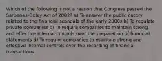 Which of the following is not a reason that Congress passed the Sarbanes-Oxley Act of 2002? a) To answer the public outcry related to the financial scandals of the early 2000s b) To regulate private companies c) To require companies to maintain strong and effective internal controls over the preparation of financial statements d) To require companies to maintain strong and effective internal controls over the recording of financial transactions