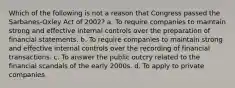 Which of the following is not a reason that Congress passed the Sarbanes-Oxley Act of 2002? a. To require companies to maintain strong and effective internal controls over the preparation of financial statements. b. To require companies to maintain strong and effective internal controls over the recording of financial transactions. c. To answer the public outcry related to the financial scandals of the early 2000s. d. To apply to private companies.