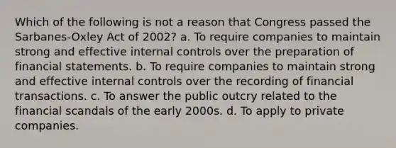 Which of the following is not a reason that Congress passed the Sarbanes-Oxley Act of 2002? a. To require companies to maintain strong and effective internal controls over the preparation of financial statements. b. To require companies to maintain strong and effective internal controls over the recording of financial transactions. c. To answer the public outcry related to the financial scandals of the early 2000s. d. To apply to private companies.