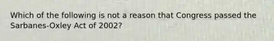 Which of the following is not a reason that Congress passed the Sarbanes-Oxley Act of 2002?