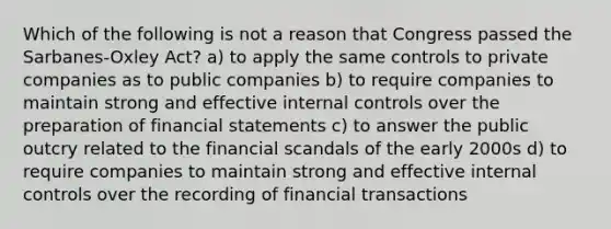 Which of the following is not a reason that Congress passed the Sarbanes-Oxley Act? a) to apply the same controls to private companies as to public companies b) to require companies to maintain strong and effective <a href='https://www.questionai.com/knowledge/kjj42owoAP-internal-control' class='anchor-knowledge'>internal control</a>s over the preparation of <a href='https://www.questionai.com/knowledge/kFBJaQCz4b-financial-statements' class='anchor-knowledge'>financial statements</a> c) to answer the public outcry related to the financial scandals of the early 2000s d) to require companies to maintain strong and effective internal controls over the recording of financial transactions