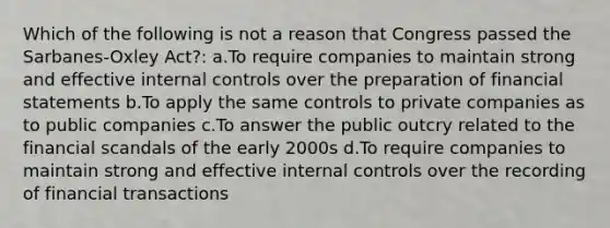 Which of the following is not a reason that Congress passed the Sarbanes-Oxley Act?: a.To require companies to maintain strong and effective internal controls over the preparation of financial statements b.To apply the same controls to private companies as to public companies c.To answer the public outcry related to the financial scandals of the early 2000s d.To require companies to maintain strong and effective internal controls over the recording of financial transactions