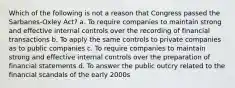 Which of the following is not a reason that Congress passed the Sarbanes-Oxley Act? a. To require companies to maintain strong and effective internal controls over the recording of financial transactions b. To apply the same controls to private companies as to public companies c. To require companies to maintain strong and effective internal controls over the preparation of financial statements d. To answer the public outcry related to the financial scandals of the early 2000s