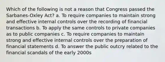 Which of the following is not a reason that Congress passed the Sarbanes-Oxley Act? a. To require companies to maintain strong and effective <a href='https://www.questionai.com/knowledge/kjj42owoAP-internal-control' class='anchor-knowledge'>internal control</a>s over the recording of financial transactions b. To apply the same controls to private companies as to public companies c. To require companies to maintain strong and effective internal controls over the preparation of <a href='https://www.questionai.com/knowledge/kFBJaQCz4b-financial-statements' class='anchor-knowledge'>financial statements</a> d. To answer the public outcry related to the financial scandals of the early 2000s