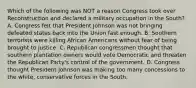 Which of the following was NOT a reason Congress took over Reconstruction and declared a military occupation in the South? A. Congress felt that President Johnson was not bringing defeated states back into the Union fast enough. B. Southern terrorists were killing African Americans without fear of being brought to justice. C. Republican congressmen thought that southern plantation owners would vote Democratic and threaten the Republican Party's control of the government. D. Congress thought President Johnson was making too many concessions to the white, conservative forces in the South.