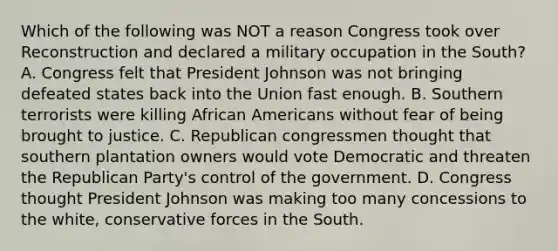 Which of the following was NOT a reason Congress took over Reconstruction and declared a military occupation in the South? A. Congress felt that President Johnson was not bringing defeated states back into the Union fast enough. B. Southern terrorists were killing African Americans without fear of being brought to justice. C. Republican congressmen thought that southern plantation owners would vote Democratic and threaten the Republican Party's control of the government. D. Congress thought President Johnson was making too many concessions to the white, conservative forces in the South.