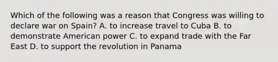 Which of the following was a reason that Congress was willing to declare war on Spain? A. to increase travel to Cuba B. to demonstrate American power C. to expand trade with the Far East D. to support the revolution in Panama