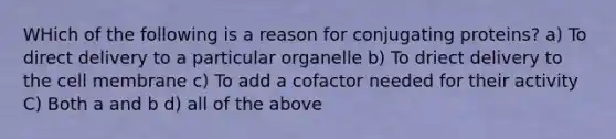 WHich of the following is a reason for conjugating proteins? a) To direct delivery to a particular organelle b) To driect delivery to the cell membrane c) To add a cofactor needed for their activity C) Both a and b d) all of the above