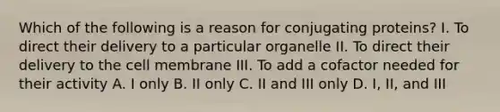 Which of the following is a reason for conjugating proteins? I. To direct their delivery to a particular organelle II. To direct their delivery to the cell membrane III. To add a cofactor needed for their activity A. I only B. II only C. II and III only D. I, II, and III