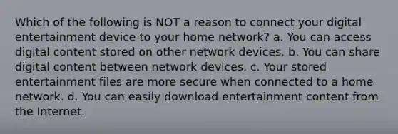 Which of the following is NOT a reason to connect your digital entertainment device to your home network? a. You can access digital content stored on other network devices. b. You can share digital content between network devices. c. Your stored entertainment files are more secure when connected to a home network. d. You can easily download entertainment content from the Internet.