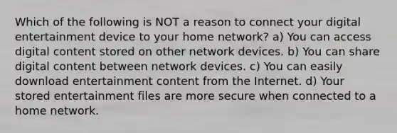 Which of the following is NOT a reason to connect your digital entertainment device to your home network? a) You can access digital content stored on other network devices. b) You can share digital content between network devices. c) You can easily download entertainment content from the Internet. d) Your stored entertainment files are more secure when connected to a home network.